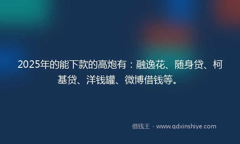2025年的能下款的高炮有：融逸花、随身贷、柯基贷、洋钱罐、微博借钱等。