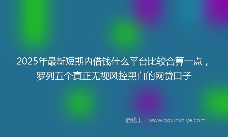2025年最新短期内借钱什么平台比较合算一点，罗列五个真正无视风控黑白的网贷口子