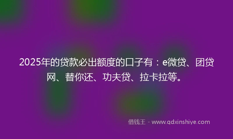 2025年的贷款必出额度的口子有：e微贷、团贷网、替你还、功夫贷、拉卡拉等。