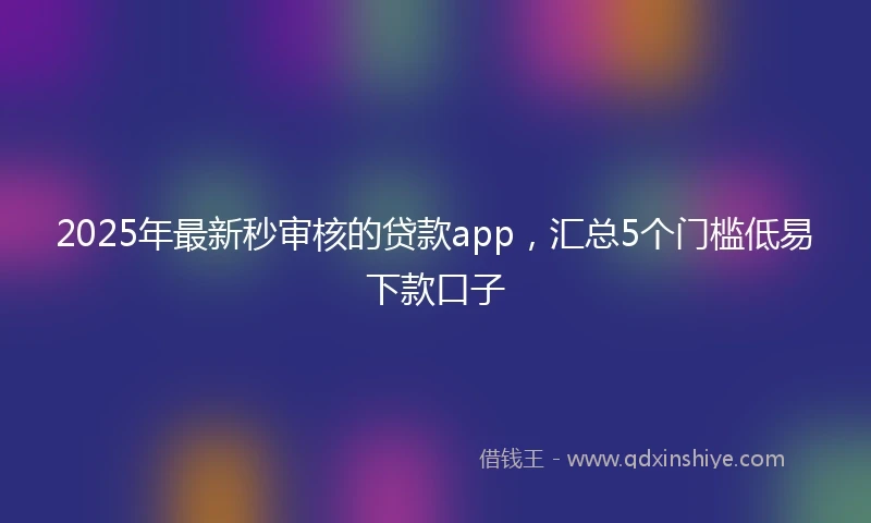 2025年最新秒审核的贷款app，汇总5个门槛低易下款口子