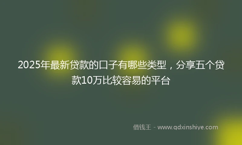 2025年最新贷款的口子有哪些类型，分享五个贷款10万比较容易的平台