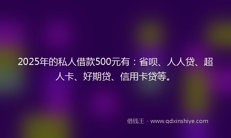 2025年的私人借款500元有：省呗、人人贷、超人卡、好期贷、信用卡贷等。