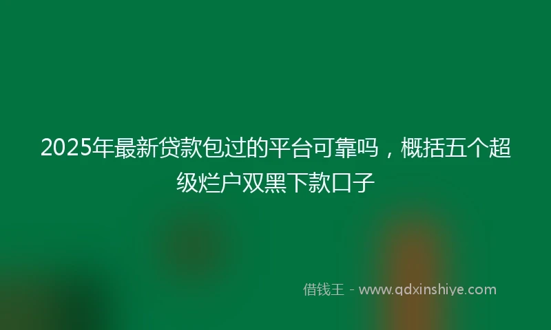 2025年最新贷款包过的平台可靠吗，概括五个超级烂户双黑下款口子
