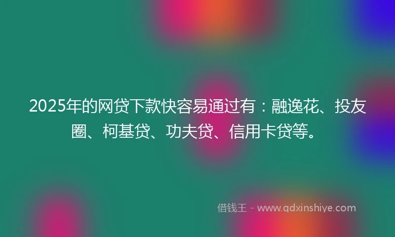2025年的网贷下款快容易通过有：融逸花、投友圈、柯基贷、功夫贷、信用卡贷等。