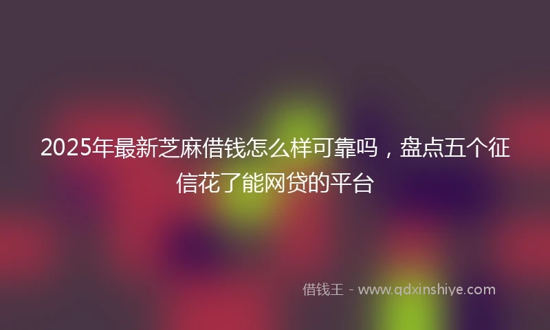 2025年最新芝麻借钱怎么样可靠吗，盘点五个征信花了能网贷的平台