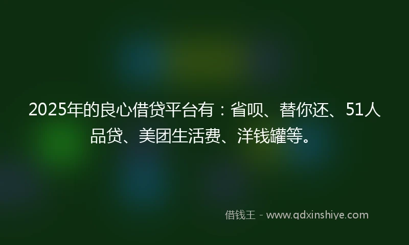 2025年的良心借贷平台有：省呗、替你还、51人品贷、美团生活费、洋钱罐等。