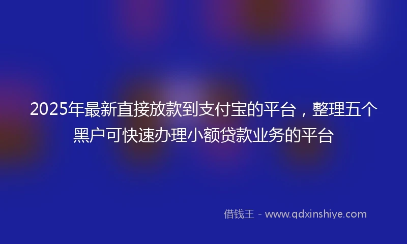 2025年最新直接放款到支付宝的平台，整理五个黑户可快速办理小额贷款业务的平台