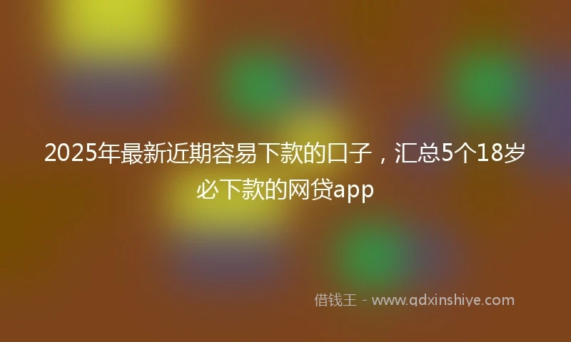 2025年最新近期容易下款的口子,汇总5个18岁必下款的网贷app