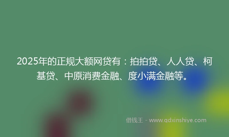 2025年的正规大额网贷有：拍拍贷、人人贷、柯基贷、中原消费金融、度小满金融等。