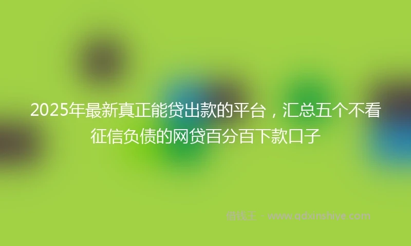 2025年最新真正能贷出款的平台，汇总五个不看征信负债的网贷百分百下款口子