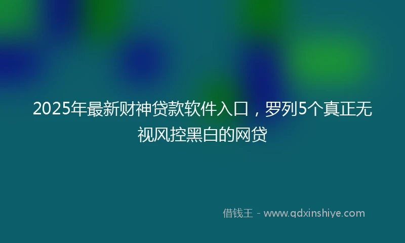 2025年最新财神贷款软件入口，罗列5个真正无视风控黑白的网贷