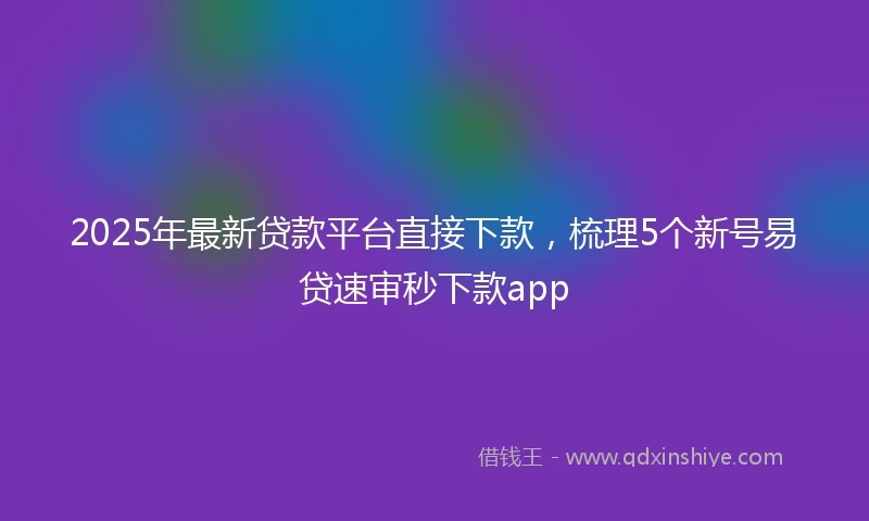 2025年最新贷款平台直接下款，梳理5个新号易贷速审秒下款app