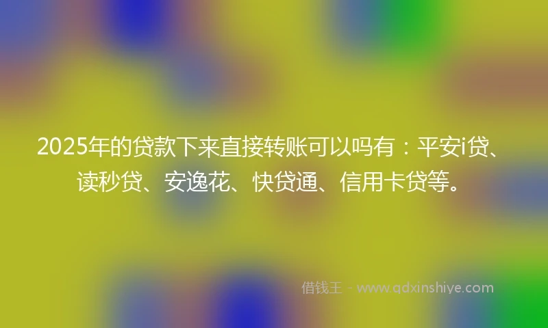 2025年的贷款下来直接转账可以吗有：平安i贷、读秒贷、安逸花、快贷通、信用卡贷等。