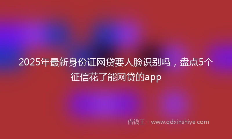 2025年最新身份证网贷要人脸识别吗，盘点5个征信花了能网贷的app