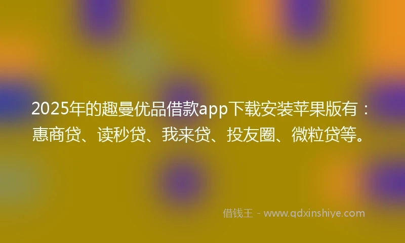 2025年的趣曼优品借款app下载安装苹果版有：惠商贷、读秒贷、我来贷、投友圈、微粒贷等。