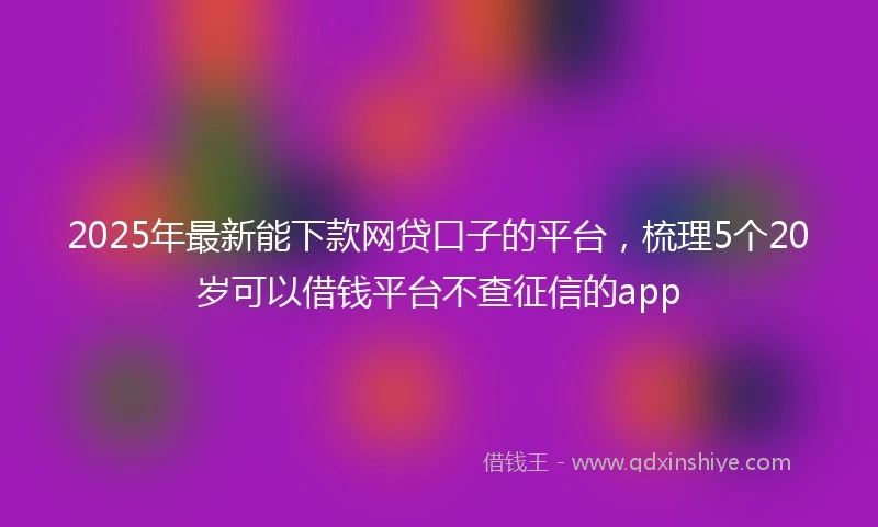2025年最新能下款网贷口子的平台，梳理5个20岁可以借钱平台不查征信的app