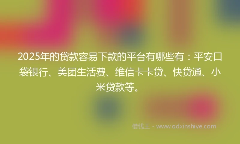 2025年的贷款容易下款的平台有哪些有：平安口袋银行、美团生活费、维信卡卡贷、快贷通、小米贷款等。
