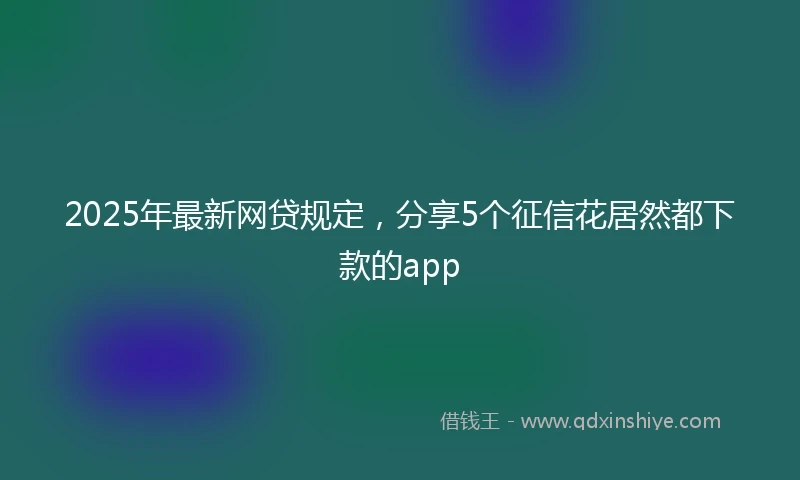 2025年最新网贷规定，分享5个征信花居然都下款的app