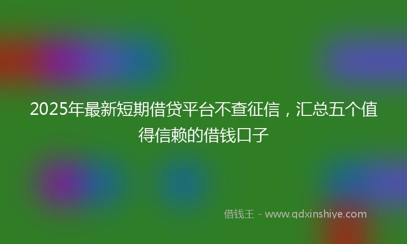 2025年最新短期借贷平台不查征信，汇总五个值得信赖的借钱口子