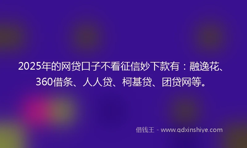 2025年的网贷口子不看征信妙下款有：融逸花、360借条、人人贷、柯基贷、团贷网等。