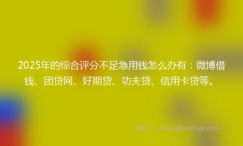 2025年的综合评分不足急用钱怎么办有：微博借钱、团贷网、好期贷、功夫贷、信用卡贷等。