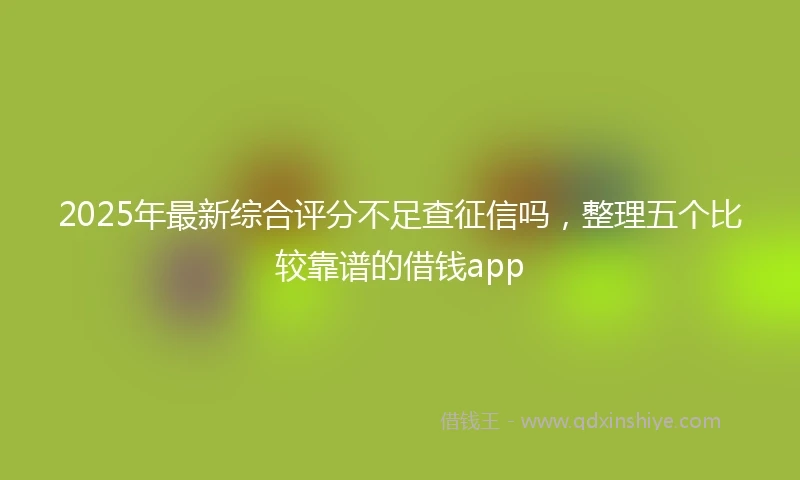 2025年最新综合评分不足查征信吗，整理五个比较靠谱的借钱app