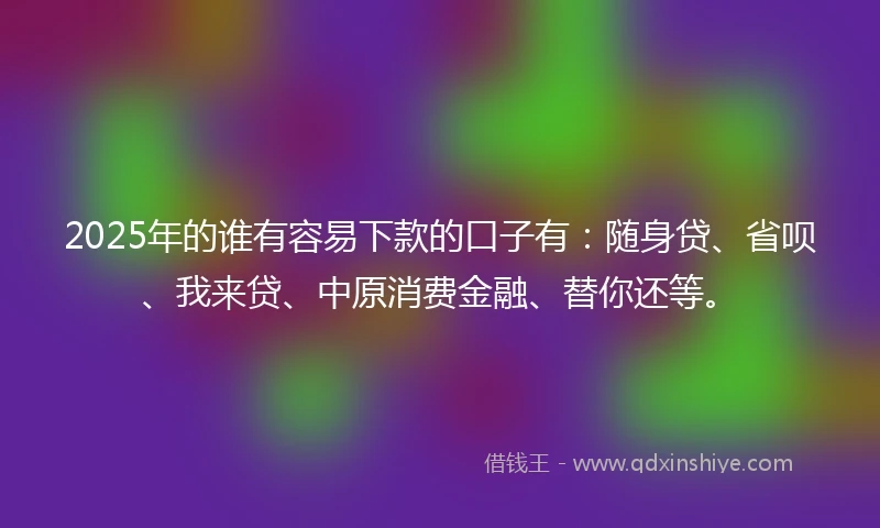 2025年的谁有容易下款的口子有：随身贷、省呗、我来贷、中原消费金融、替你还等。