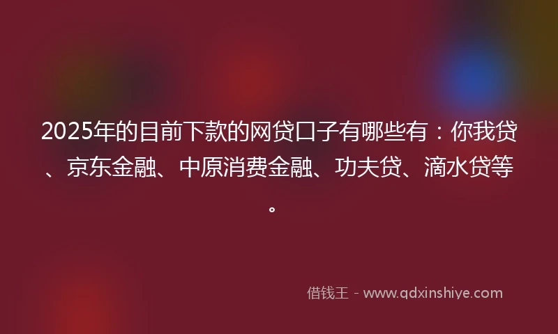 2025年的目前下款的网贷口子有哪些有：你我贷、京东金融、中原消费金融、功夫贷、滴水贷等。