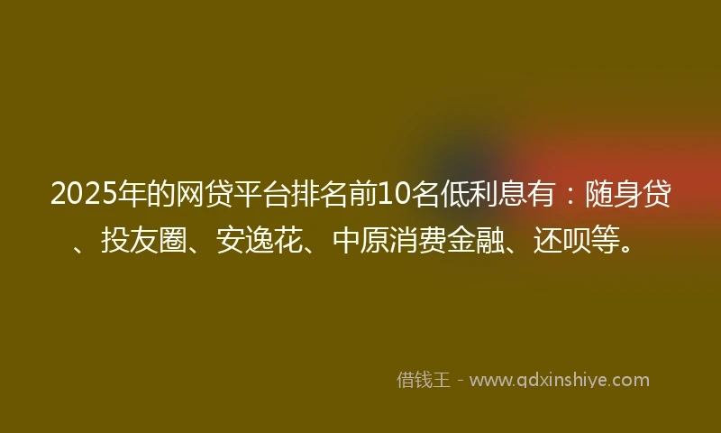 2025年的网贷平台排名前10名低利息有：随身贷、投友圈、安逸花、中原消费金融、还呗等。
