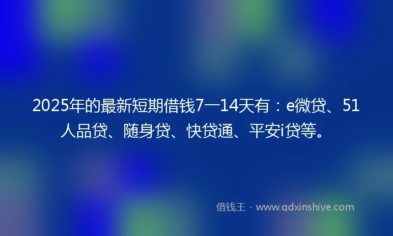 2025年的最新短期借钱7一14天有：e微贷、51人品贷、随身贷、快贷通、平安i贷等。