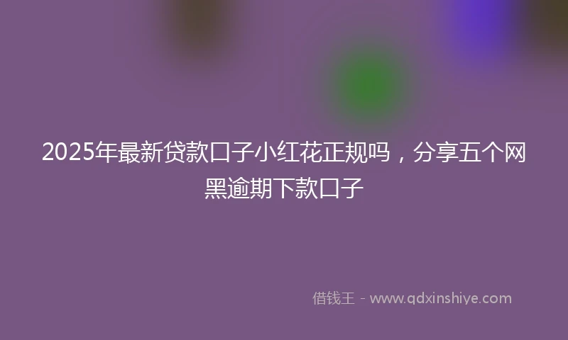 2025年最新贷款口子小红花正规吗，分享五个网黑逾期下款口子