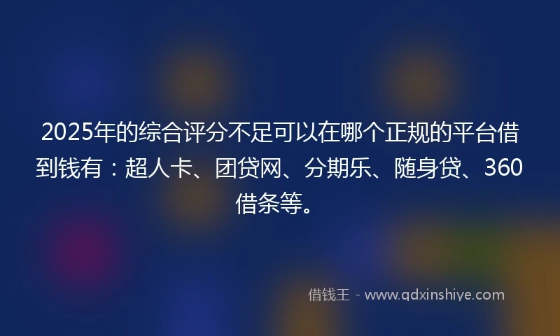 2025年的综合评分不足可以在哪个正规的平台借到钱有：超人卡、团贷网、分期乐、随身贷、360借条等。