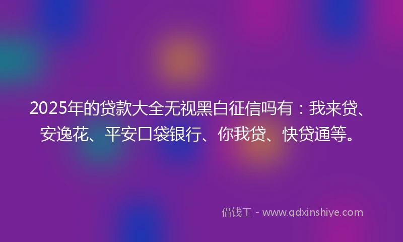 2025年的贷款大全无视黑白征信吗有:我来贷、安逸花、平安口袋银行、你我贷、快贷通等。
