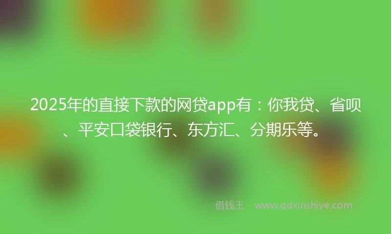 2025年的直接下款的网贷app有：你我贷、省呗、平安口袋银行、东方汇、分期乐等。