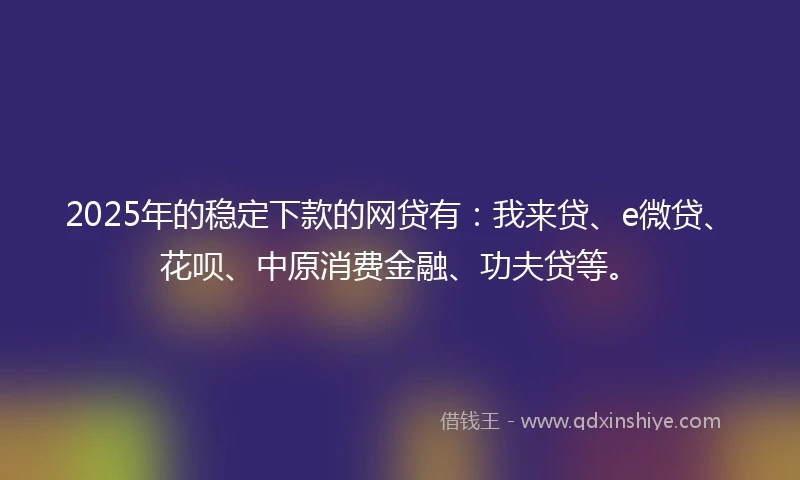 2025年的稳定下款的网贷有：我来贷、e微贷、花呗、中原消费金融、功夫贷等。