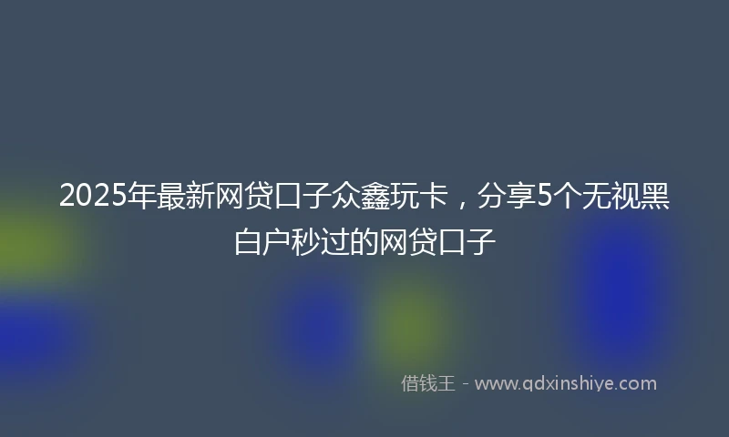2025年最新网贷口子众鑫玩卡，分享5个无视黑白户秒过的网贷口子