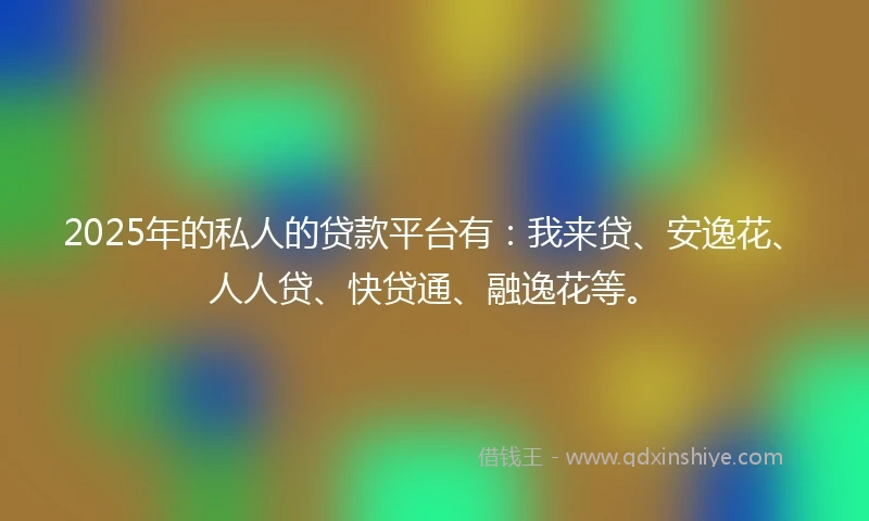 2025年的私人的贷款平台有：我来贷、安逸花、人人贷、快贷通、融逸花等。