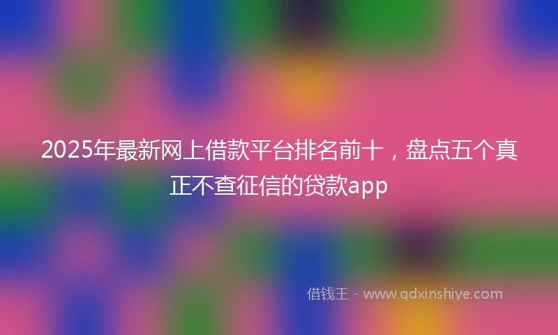 2025年最新网上借款平台排名前十，盘点五个真正不查征信的贷款app
