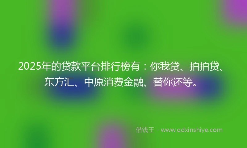 2025年的贷款平台排行榜有：你我贷、拍拍贷、东方汇、中原消费金融、替你还等。