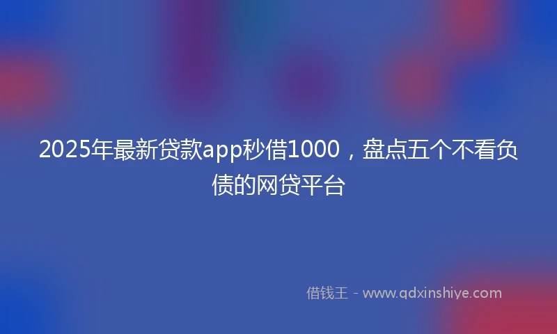 2025年最新贷款app秒借1000，盘点五个不看负债的网贷平台