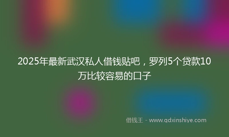 2025年最新武汉私人借钱贴吧，罗列5个贷款10万比较容易的口子