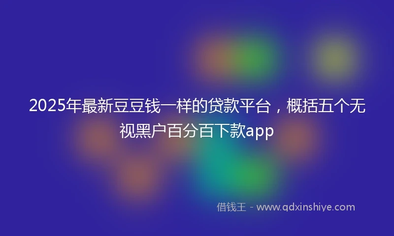 2025年最新豆豆钱一样的贷款平台，概括五个无视黑户百分百下款app