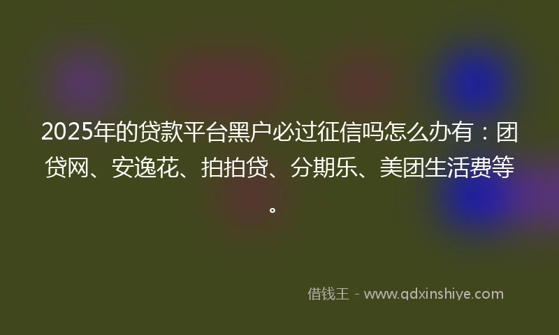 2025年的贷款平台黑户必过征信吗怎么办有：团贷网、安逸花、拍拍贷、分期乐、美团生活费等。