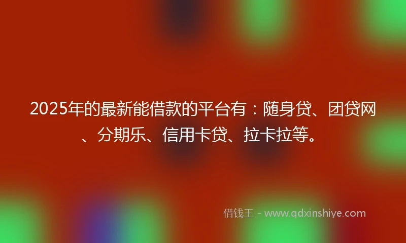 2025年的最新能借款的平台有：随身贷、团贷网、分期乐、信用卡贷、拉卡拉等。