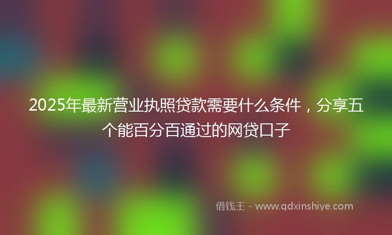 2025年最新营业执照贷款需要什么条件，分享五个能百分百通过的网贷口子