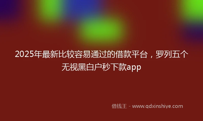 2025年最新比较容易通过的借款平台，罗列五个无视黑白户秒下款app