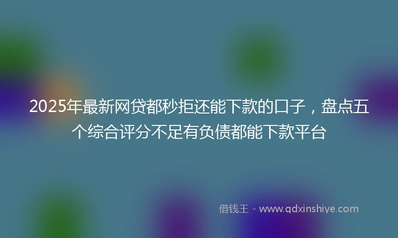 2025年最新网贷都秒拒还能下款的口子，盘点五个综合评分不足有负债都能下款平台