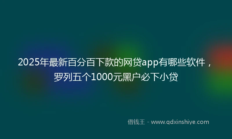 2025年最新百分百下款的网贷app有哪些软件，罗列五个1000元黑户必下小贷