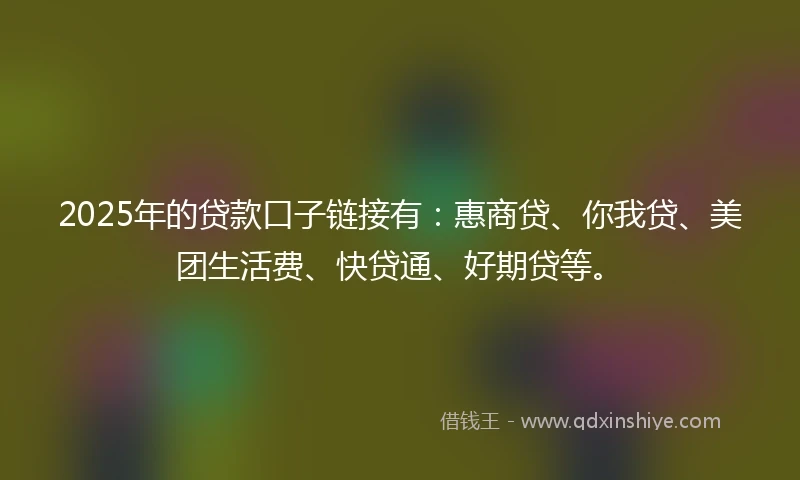 2025年的贷款口子链接有：惠商贷、你我贷、美团生活费、快贷通、好期贷等。