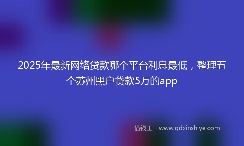 2025年最新网络贷款哪个平台利息最低，整理五个苏州黑户贷款5万的app
